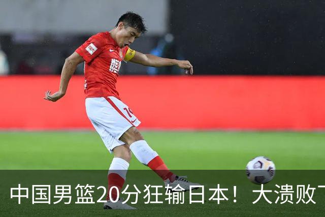 中国男篮20分狂输日本！大溃败下露出四块伤疤！再度崛起必须彻改